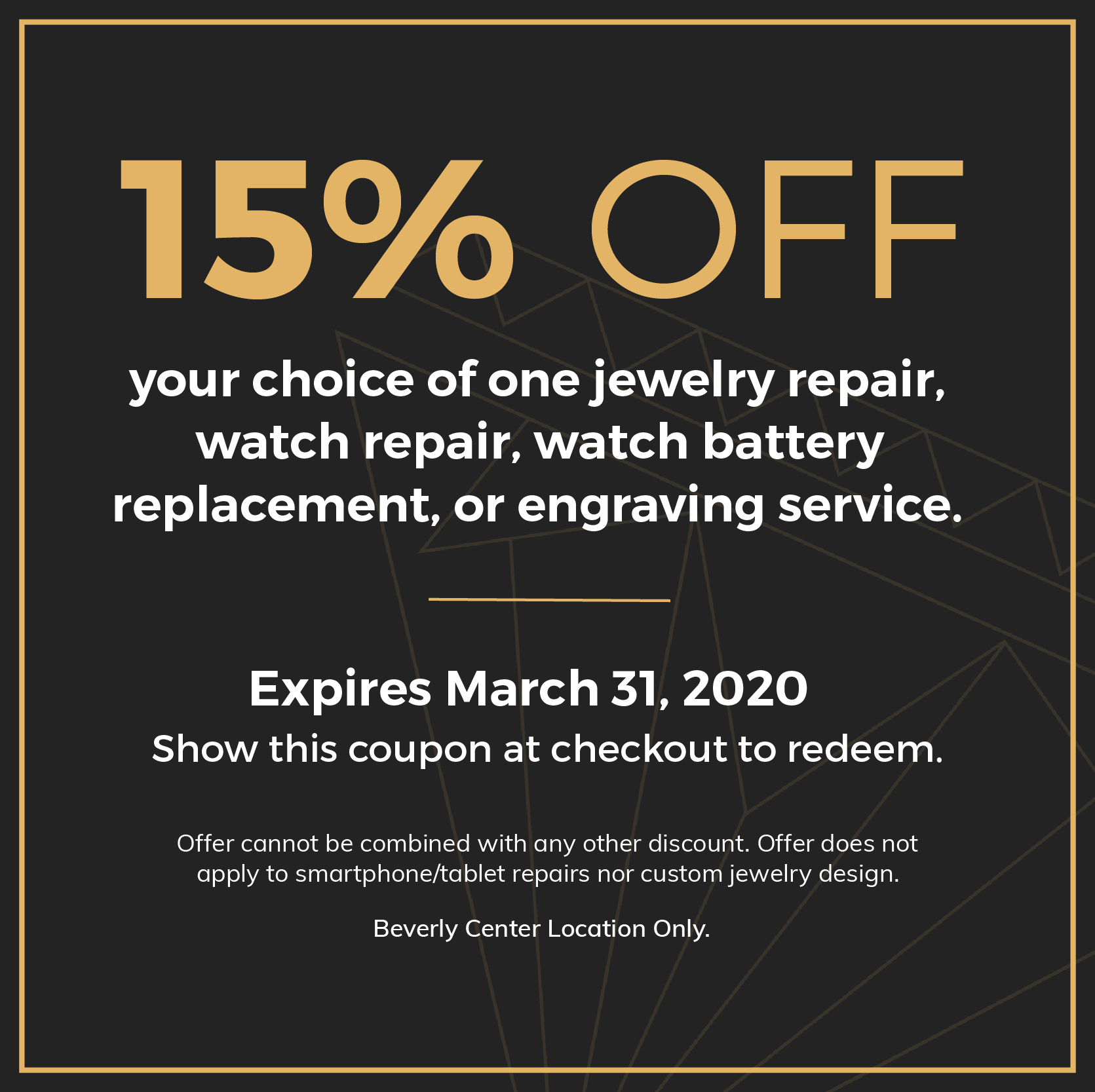 15% OFF. your choice of one jewelry repair, watch repair, watch battery replacement, or engraving service. Expires March 31, 2020. Show this coupon at checkout to redeem. Offer cannot be combined with any other discount. Offer does not apply to smartphone/tablet repairs nor custom jewelry design. Beverly Center Location Only.
